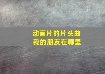 动画片的片头曲 我的朋友在哪里